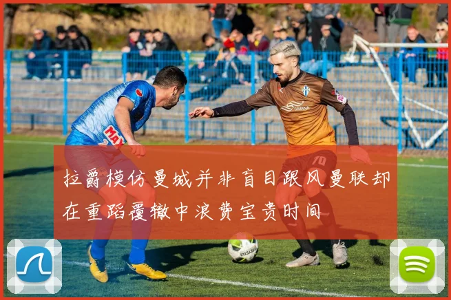 拉爵模仿曼城并非盲目跟风曼联却在重蹈覆辙中浪费宝贵时间