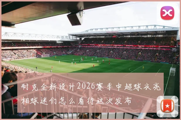 耐克全新设计2026赛季中超球衣亮相球迷们怎么看待这次发布