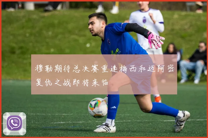 穆勒期待总决赛重逢梅西和迈阿密复仇之战即将来临