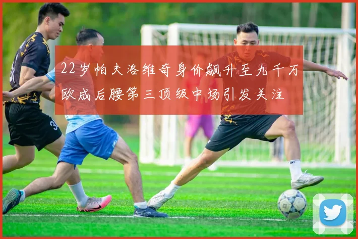 22岁帕夫洛维奇身价飙升至九千万欧成后腰第三顶级中场引发关注
