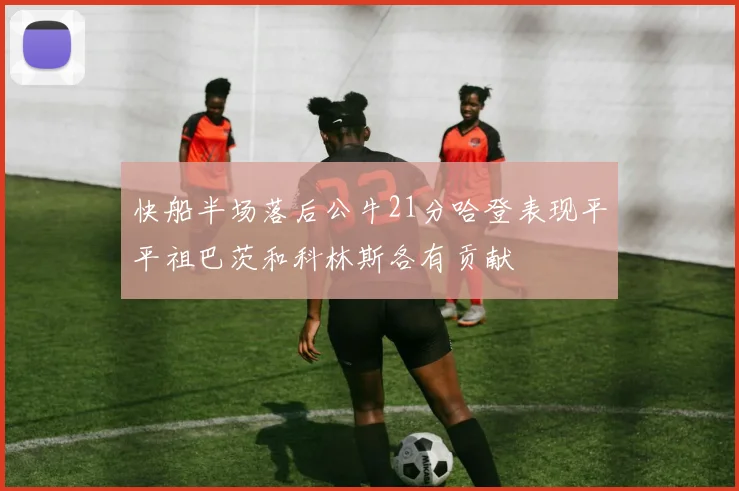 快船半场落后公牛21分哈登表现平平祖巴茨和科林斯各有贡献