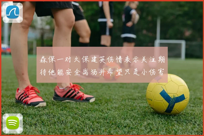 森保一对久保建英伤情表示关注期待他能安全离场并希望只是小伤害