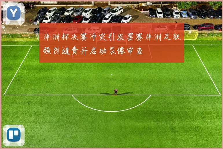 非洲杯决赛冲突引发罢赛非洲足联强烈谴责并启动录像审查