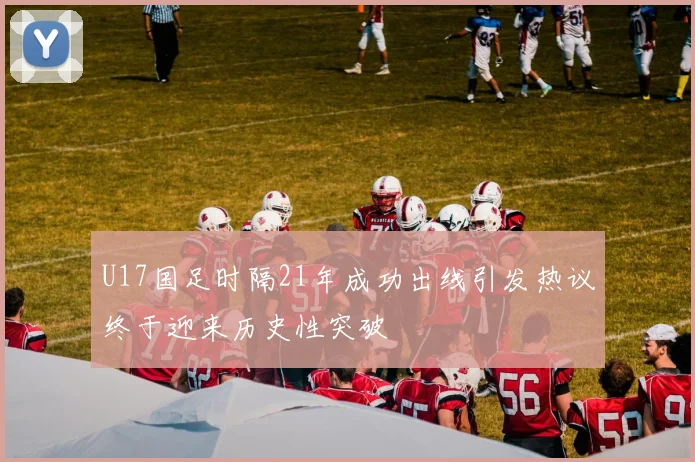 U17国足时隔21年成功出线引发热议终于迎来历史性突破