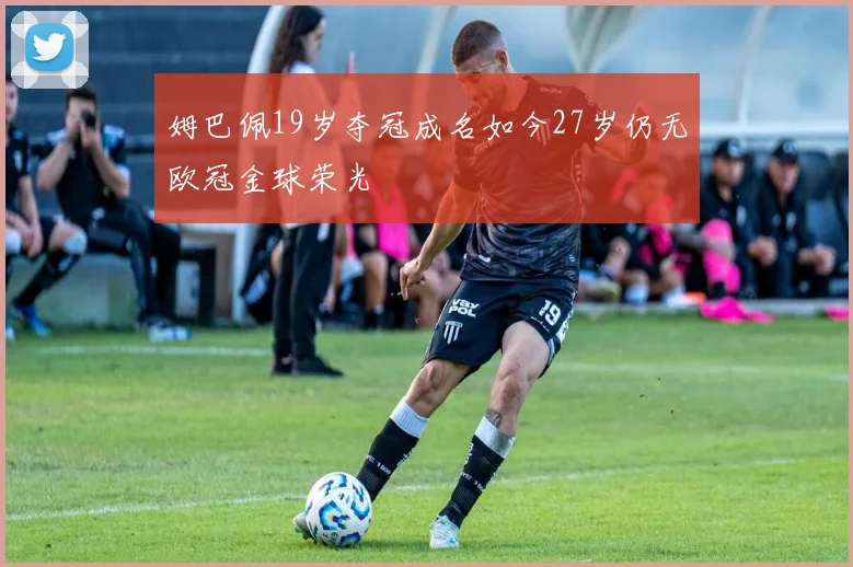 姆巴佩19岁夺冠成名如今27岁仍无欧冠金球荣光