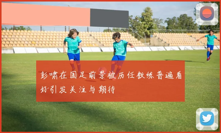 彭啸在国足前景被历任教练普遍看好引发关注与期待