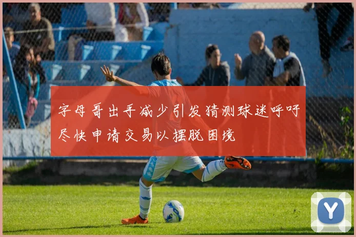 字母哥出手减少引发猜测球迷呼吁尽快申请交易以摆脱困境