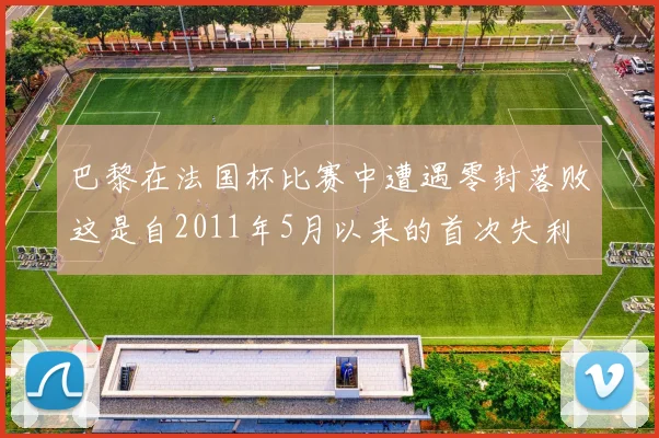 巴黎在法国杯比赛中遭遇零封落败这是自2011年5月以来的首次失利