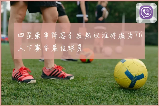 四星豪华阵容引发热议谁将成为76人下赛季最佳球员