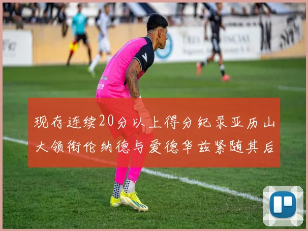 现存连续20分以上得分纪录亚历山大领衔伦纳德与爱德华兹紧随其后