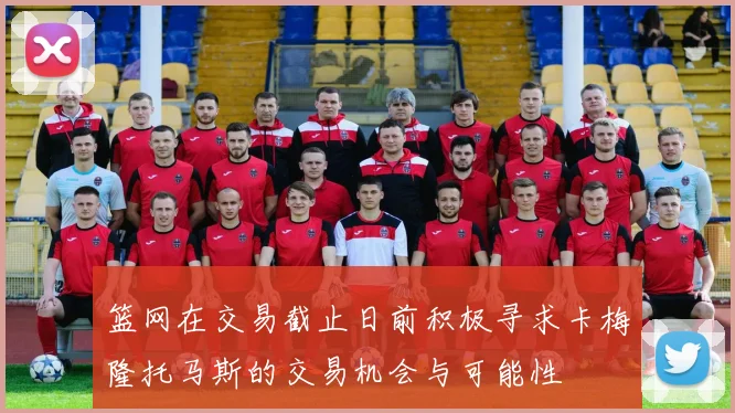 篮网在交易截止日前积极寻求卡梅隆托马斯的交易机会与可能性