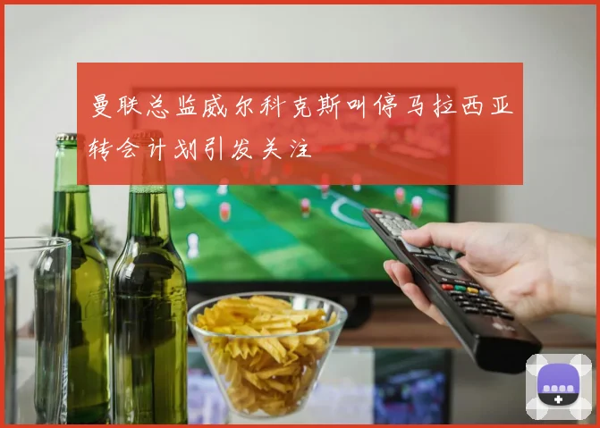 曼联总监威尔科克斯叫停马拉西亚转会计划引发关注