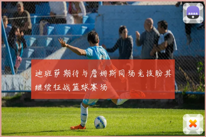 迪班萨期待与詹姆斯同场竞技盼其继续征战篮球赛场