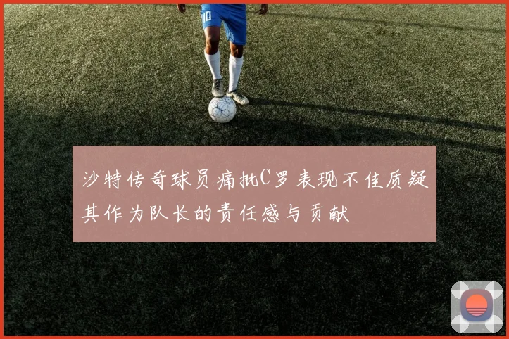 沙特传奇球员痛批C罗表现不佳质疑其作为队长的责任感与贡献